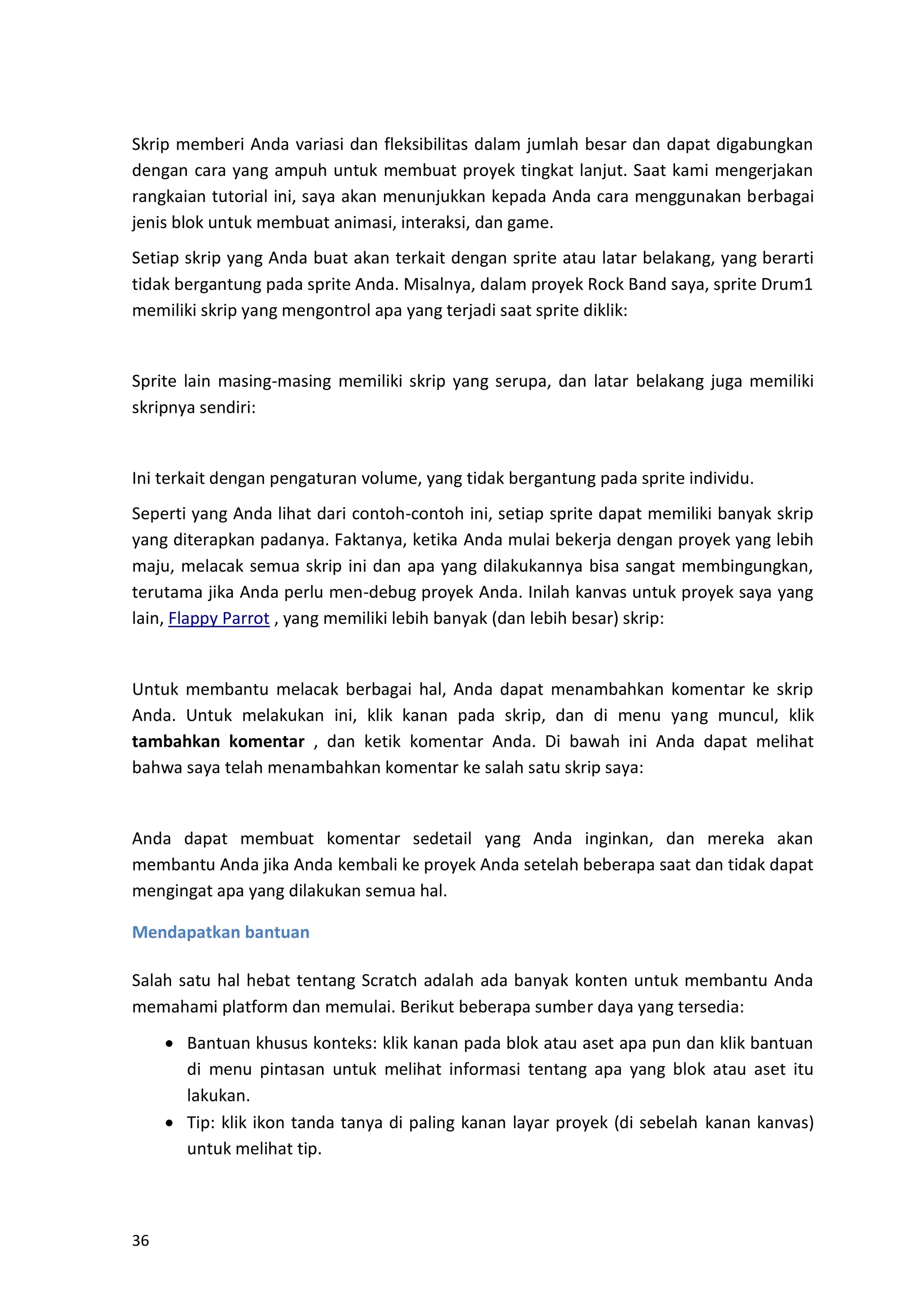 36
Skrip memberi Anda variasi dan fleksibilitas dalam jumlah besar dan dapat digabungkan
dengan cara yang ampuh untuk membuat proyek tingkat lanjut. Saat kami mengerjakan
rangkaian tutorial ini, saya akan menunjukkan kepada Anda cara menggunakan berbagai
jenis blok untuk membuat animasi, interaksi, dan game.
Setiap skrip yang Anda buat akan terkait dengan sprite atau latar belakang, yang berarti
tidak bergantung pada sprite Anda. Misalnya, dalam proyek Rock Band saya, sprite Drum1
memiliki skrip yang mengontrol apa yang terjadi saat sprite diklik:
Sprite lain masing-masing memiliki skrip yang serupa, dan latar belakang juga memiliki
skripnya sendiri:
Ini terkait dengan pengaturan volume, yang tidak bergantung pada sprite individu.
Seperti yang Anda lihat dari contoh-contoh ini, setiap sprite dapat memiliki banyak skrip
yang diterapkan padanya. Faktanya, ketika Anda mulai bekerja dengan proyek yang lebih
maju, melacak semua skrip ini dan apa yang dilakukannya bisa sangat membingungkan,
terutama jika Anda perlu men-debug proyek Anda. Inilah kanvas untuk proyek saya yang
lain, Flappy Parrot , yang memiliki lebih banyak (dan lebih besar) skrip:
Untuk membantu melacak berbagai hal, Anda dapat menambahkan komentar ke skrip
Anda. Untuk melakukan ini, klik kanan pada skrip, dan di menu yang muncul, klik
tambahkan komentar , dan ketik komentar Anda. Di bawah ini Anda dapat melihat
bahwa saya telah menambahkan komentar ke salah satu skrip saya:
Anda dapat membuat komentar sedetail yang Anda inginkan, dan mereka akan
membantu Anda jika Anda kembali ke proyek Anda setelah beberapa saat dan tidak dapat
mengingat apa yang dilakukan semua hal.
Mendapatkan bantuan
Salah satu hal hebat tentang Scratch adalah ada banyak konten untuk membantu Anda
memahami platform dan memulai. Berikut beberapa sumber daya yang tersedia:
• Bantuan khusus konteks: klik kanan pada blok atau aset apa pun dan klik bantuan
di menu pintasan untuk melihat informasi tentang apa yang blok atau aset itu
lakukan.
• Tip: klik ikon tanda tanya di paling kanan layar proyek (di sebelah kanan kanvas)
untuk melihat tip.
 