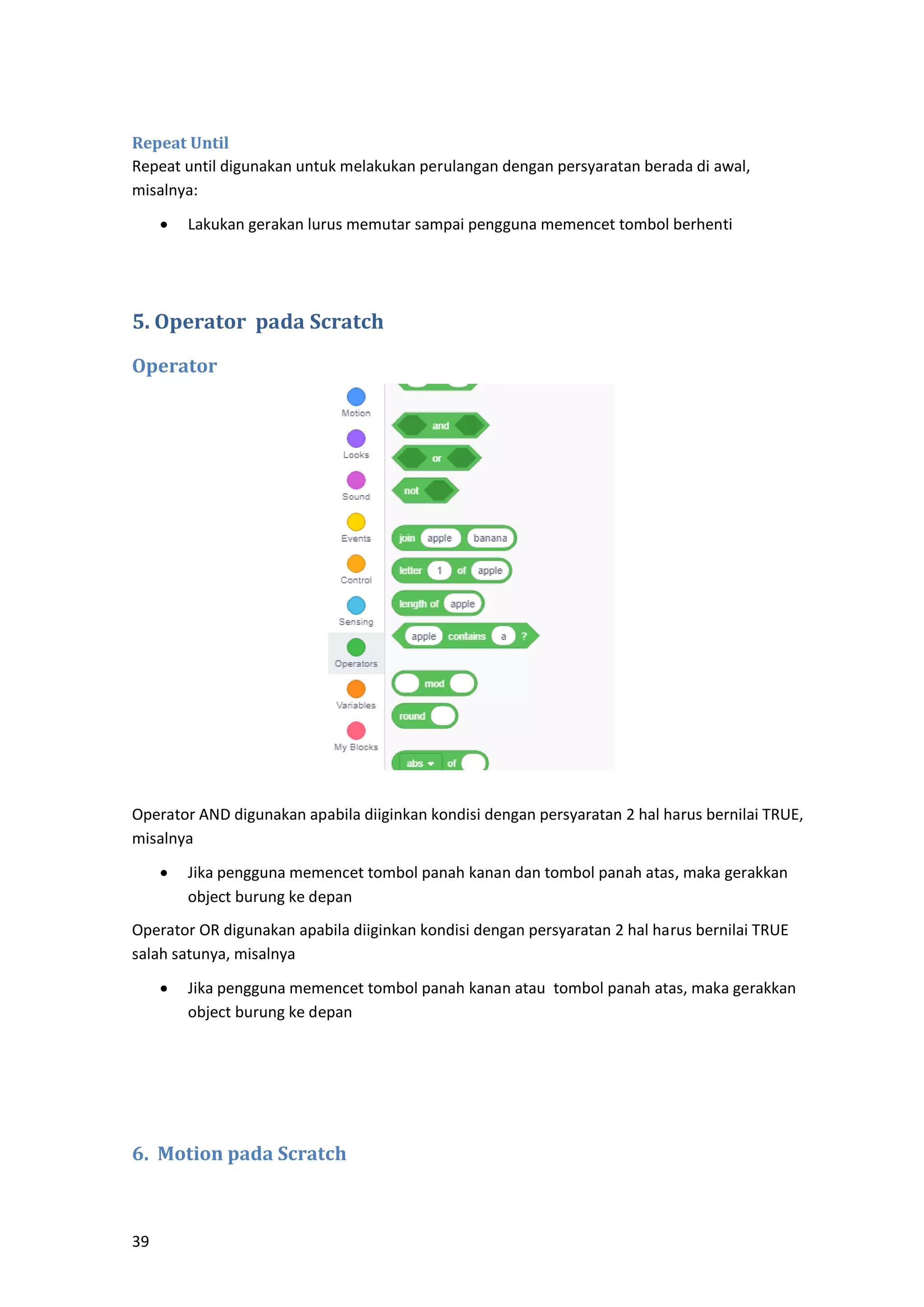 39
Repeat Until
Repeat until digunakan untuk melakukan perulangan dengan persyaratan berada di awal,
misalnya:
• Lakukan gerakan lurus memutar sampai pengguna memencet tombol berhenti
5. Operator pada Scratch
Operator
Operator AND digunakan apabila diiginkan kondisi dengan persyaratan 2 hal harus bernilai TRUE,
misalnya
• Jika pengguna memencet tombol panah kanan dan tombol panah atas, maka gerakkan
object burung ke depan
Operator OR digunakan apabila diiginkan kondisi dengan persyaratan 2 hal harus bernilai TRUE
salah satunya, misalnya
• Jika pengguna memencet tombol panah kanan atau tombol panah atas, maka gerakkan
object burung ke depan
6. Motion pada Scratch
 