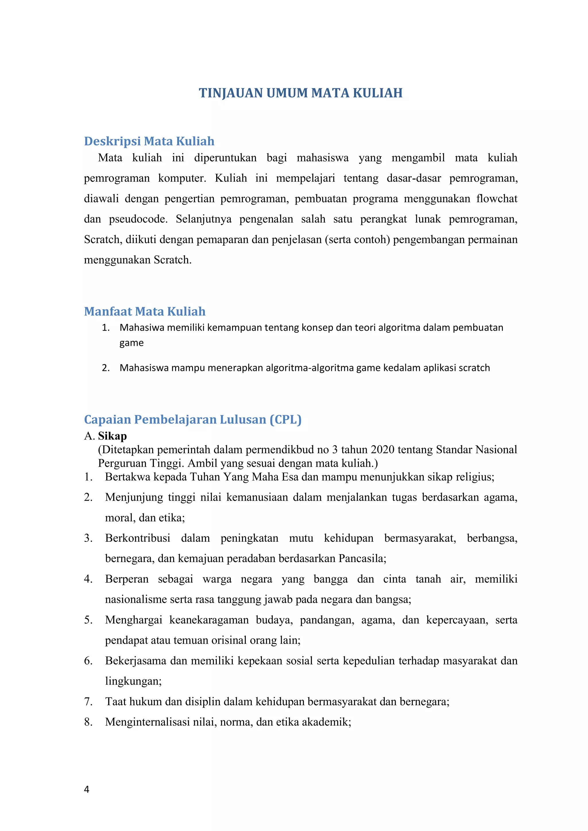 4
TINJAUAN UMUM MATA KULIAH
Deskripsi Mata Kuliah
Mata kuliah ini diperuntukan bagi mahasiswa yang mengambil mata kuliah
pemrograman komputer. Kuliah ini mempelajari tentang dasar-dasar pemrograman,
diawali dengan pengertian pemrograman, pembuatan programa menggunakan flowchat
dan pseudocode. Selanjutnya pengenalan salah satu perangkat lunak pemrograman,
Scratch, diikuti dengan pemaparan dan penjelasan (serta contoh) pengembangan permainan
menggunakan Scratch.
Manfaat Mata Kuliah
1. Mahasiwa memiliki kemampuan tentang konsep dan teori algoritma dalam pembuatan
game
2. Mahasiswa mampu menerapkan algoritma-algoritma game kedalam aplikasi scratch
Capaian Pembelajaran Lulusan (CPL)
A. Sikap
(Ditetapkan pemerintah dalam permendikbud no 3 tahun 2020 tentang Standar Nasional
Perguruan Tinggi. Ambil yang sesuai dengan mata kuliah.)
1. Bertakwa kepada Tuhan Yang Maha Esa dan mampu menunjukkan sikap religius;
2. Menjunjung tinggi nilai kemanusiaan dalam menjalankan tugas berdasarkan agama,
moral, dan etika;
3. Berkontribusi dalam peningkatan mutu kehidupan bermasyarakat, berbangsa,
bernegara, dan kemajuan peradaban berdasarkan Pancasila;
4. Berperan sebagai warga negara yang bangga dan cinta tanah air, memiliki
nasionalisme serta rasa tanggung jawab pada negara dan bangsa;
5. Menghargai keanekaragaman budaya, pandangan, agama, dan kepercayaan, serta
pendapat atau temuan orisinal orang lain;
6. Bekerjasama dan memiliki kepekaan sosial serta kepedulian terhadap masyarakat dan
lingkungan;
7. Taat hukum dan disiplin dalam kehidupan bermasyarakat dan bernegara;
8. Menginternalisasi nilai, norma, dan etika akademik;
 