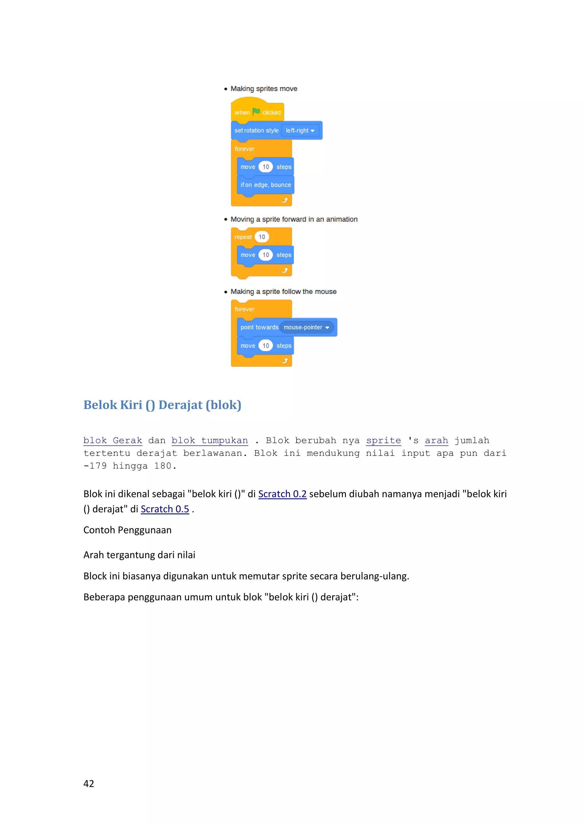 42
Belok Kiri () Derajat (blok)
blok Gerak dan blok tumpukan . Blok berubah nya sprite 's arah jumlah
tertentu derajat berlawanan. Blok ini mendukung nilai input apa pun dari
-179 hingga 180.
Blok ini dikenal sebagai "belok kiri ()" di Scratch 0.2 sebelum diubah namanya menjadi "belok kiri
() derajat" di Scratch 0.5 .
Contoh Penggunaan
Arah tergantung dari nilai
Block ini biasanya digunakan untuk memutar sprite secara berulang-ulang.
Beberapa penggunaan umum untuk blok "belok kiri () derajat":
 