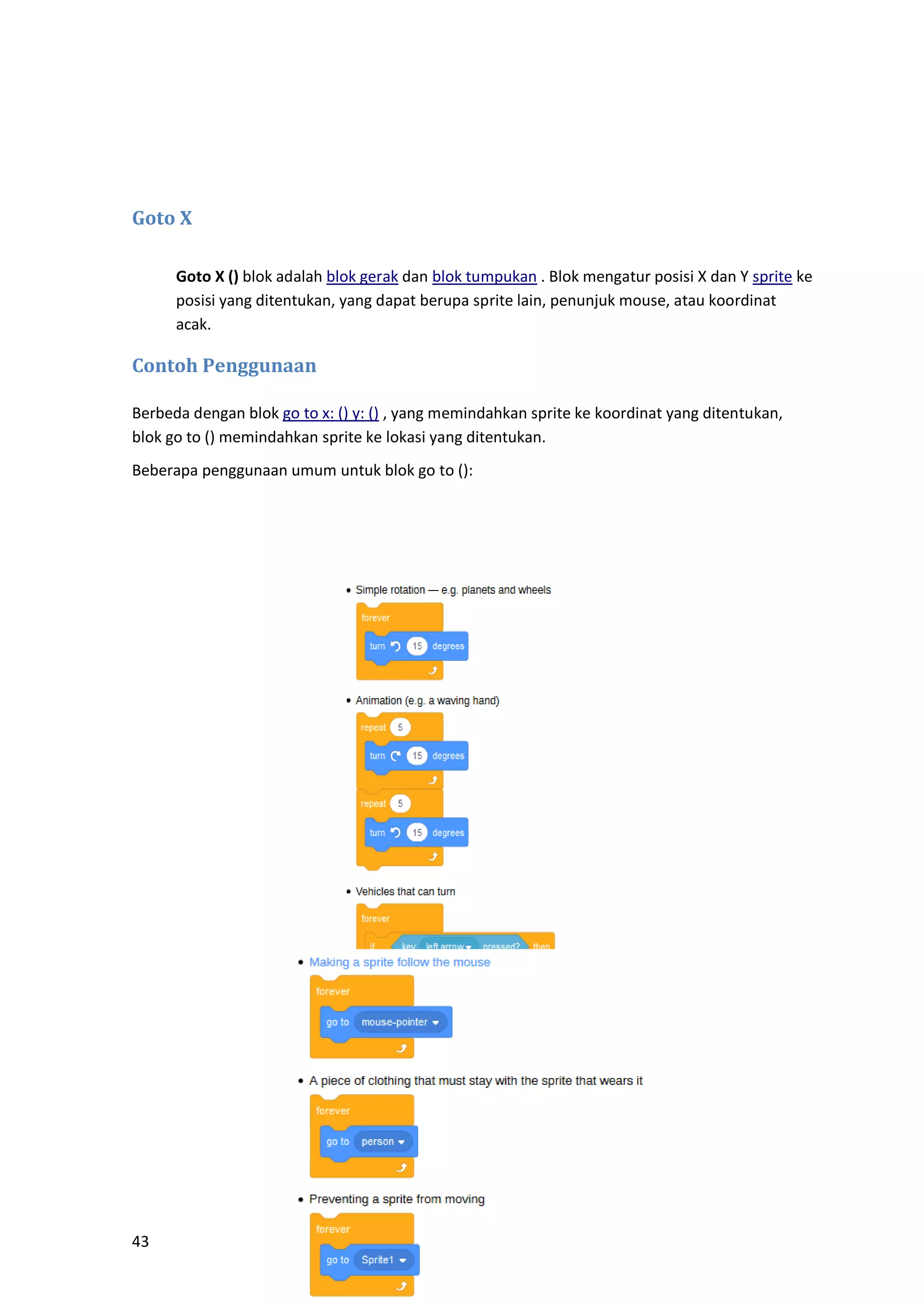 43
Goto X
Goto X () blok adalah blok gerak dan blok tumpukan . Blok mengatur posisi X dan Y sprite ke
posisi yang ditentukan, yang dapat berupa sprite lain, penunjuk mouse, atau koordinat
acak.
Contoh Penggunaan
Berbeda dengan blok go to x: () y: () , yang memindahkan sprite ke koordinat yang ditentukan,
blok go to () memindahkan sprite ke lokasi yang ditentukan.
Beberapa penggunaan umum untuk blok go to ():
 