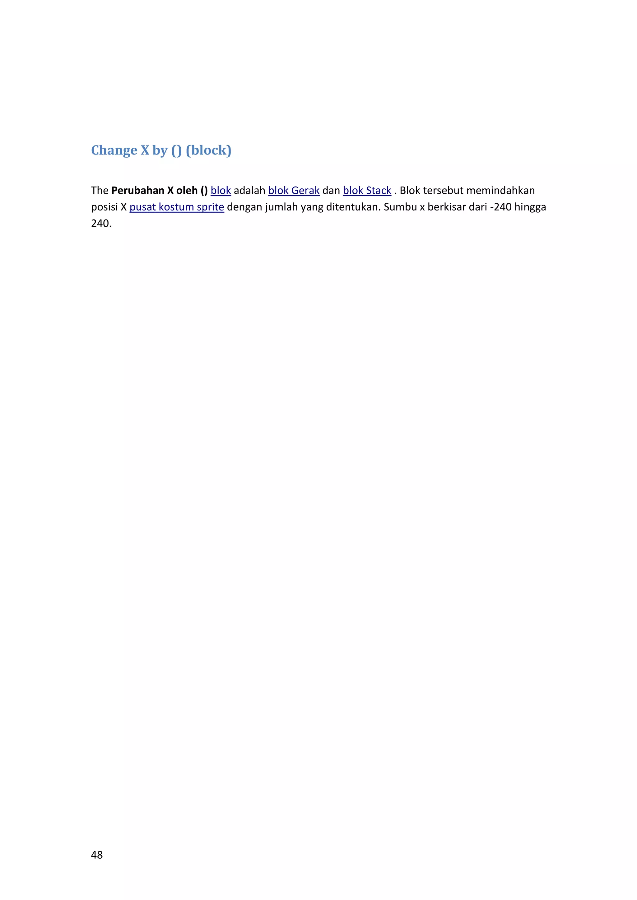 48
Change X by () (block)
The Perubahan X oleh () blok adalah blok Gerak dan blok Stack . Blok tersebut memindahkan
posisi X pusat kostum sprite dengan jumlah yang ditentukan. Sumbu x berkisar dari -240 hingga
240.
 