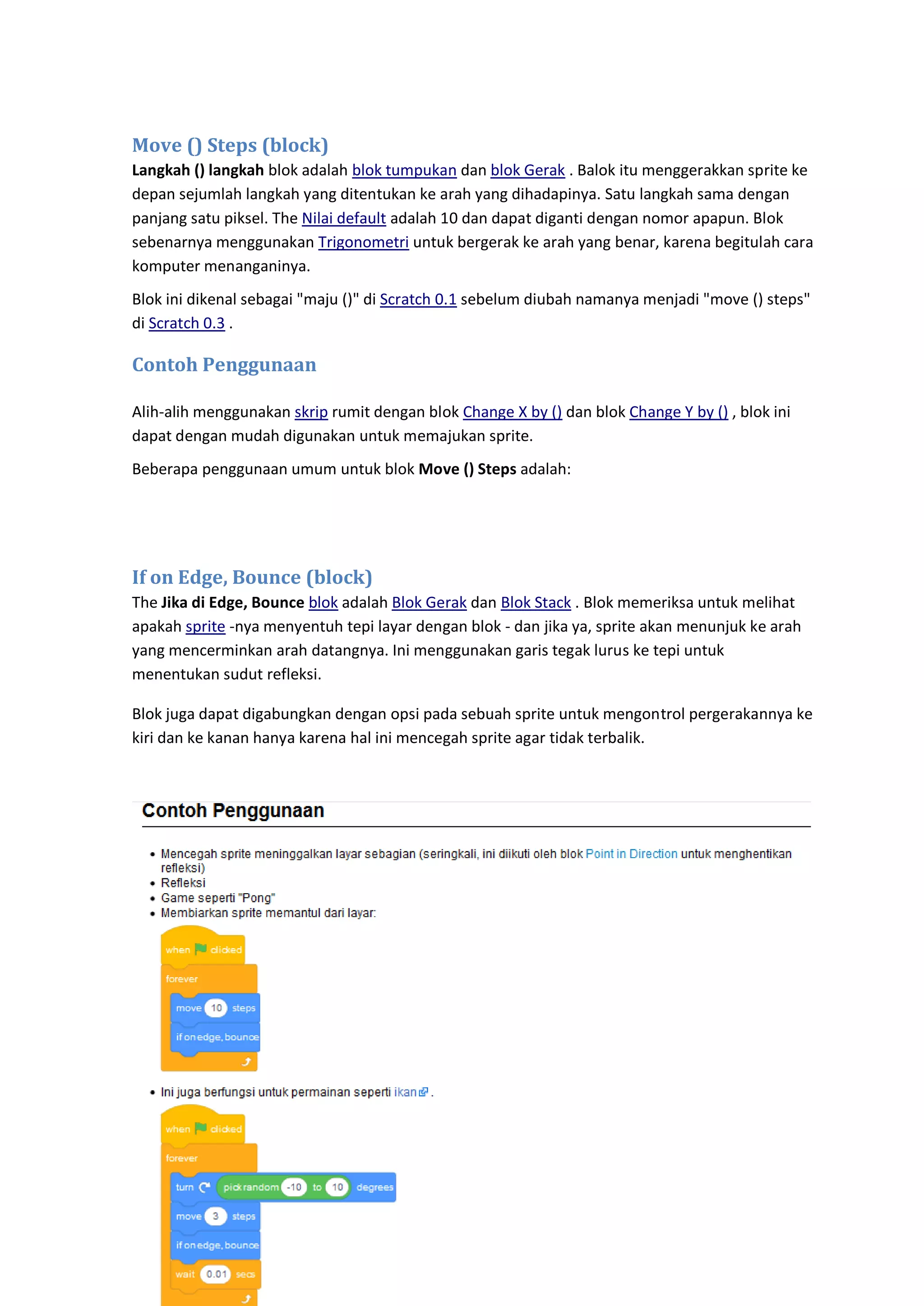 52
Move () Steps (block)
Langkah () langkah blok adalah blok tumpukan dan blok Gerak . Balok itu menggerakkan sprite ke
depan sejumlah langkah yang ditentukan ke arah yang dihadapinya. Satu langkah sama dengan
panjang satu piksel. The Nilai default adalah 10 dan dapat diganti dengan nomor apapun. Blok
sebenarnya menggunakan Trigonometri untuk bergerak ke arah yang benar, karena begitulah cara
komputer menanganinya.
Blok ini dikenal sebagai "maju ()" di Scratch 0.1 sebelum diubah namanya menjadi "move () steps"
di Scratch 0.3 .
Contoh Penggunaan
Alih-alih menggunakan skrip rumit dengan blok Change X by () dan blok Change Y by () , blok ini
dapat dengan mudah digunakan untuk memajukan sprite.
Beberapa penggunaan umum untuk blok Move () Steps adalah:
If on Edge, Bounce (block)
The Jika di Edge, Bounce blok adalah Blok Gerak dan Blok Stack . Blok memeriksa untuk melihat
apakah sprite -nya menyentuh tepi layar dengan blok - dan jika ya, sprite akan menunjuk ke arah
yang mencerminkan arah datangnya. Ini menggunakan garis tegak lurus ke tepi untuk
menentukan sudut refleksi.
Blok juga dapat digabungkan dengan opsi pada sebuah sprite untuk mengontrol pergerakannya ke
kiri dan ke kanan hanya karena hal ini mencegah sprite agar tidak terbalik.
 