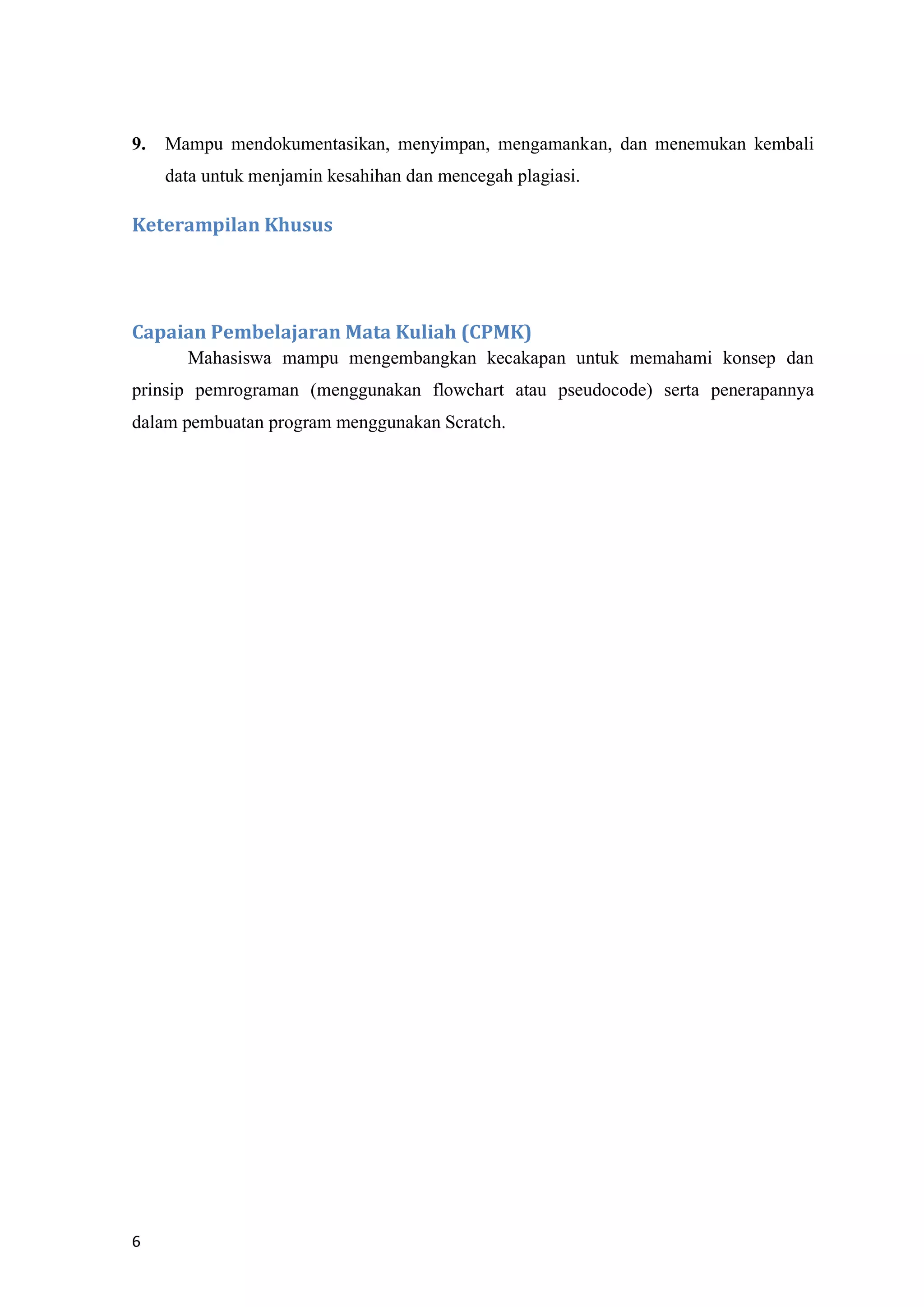 6
9. Mampu mendokumentasikan, menyimpan, mengamankan, dan menemukan kembali
data untuk menjamin kesahihan dan mencegah plagiasi.
Keterampilan Khusus
Capaian Pembelajaran Mata Kuliah (CPMK)
Mahasiswa mampu mengembangkan kecakapan untuk memahami konsep dan
prinsip pemrograman (menggunakan flowchart atau pseudocode) serta penerapannya
dalam pembuatan program menggunakan Scratch.
 