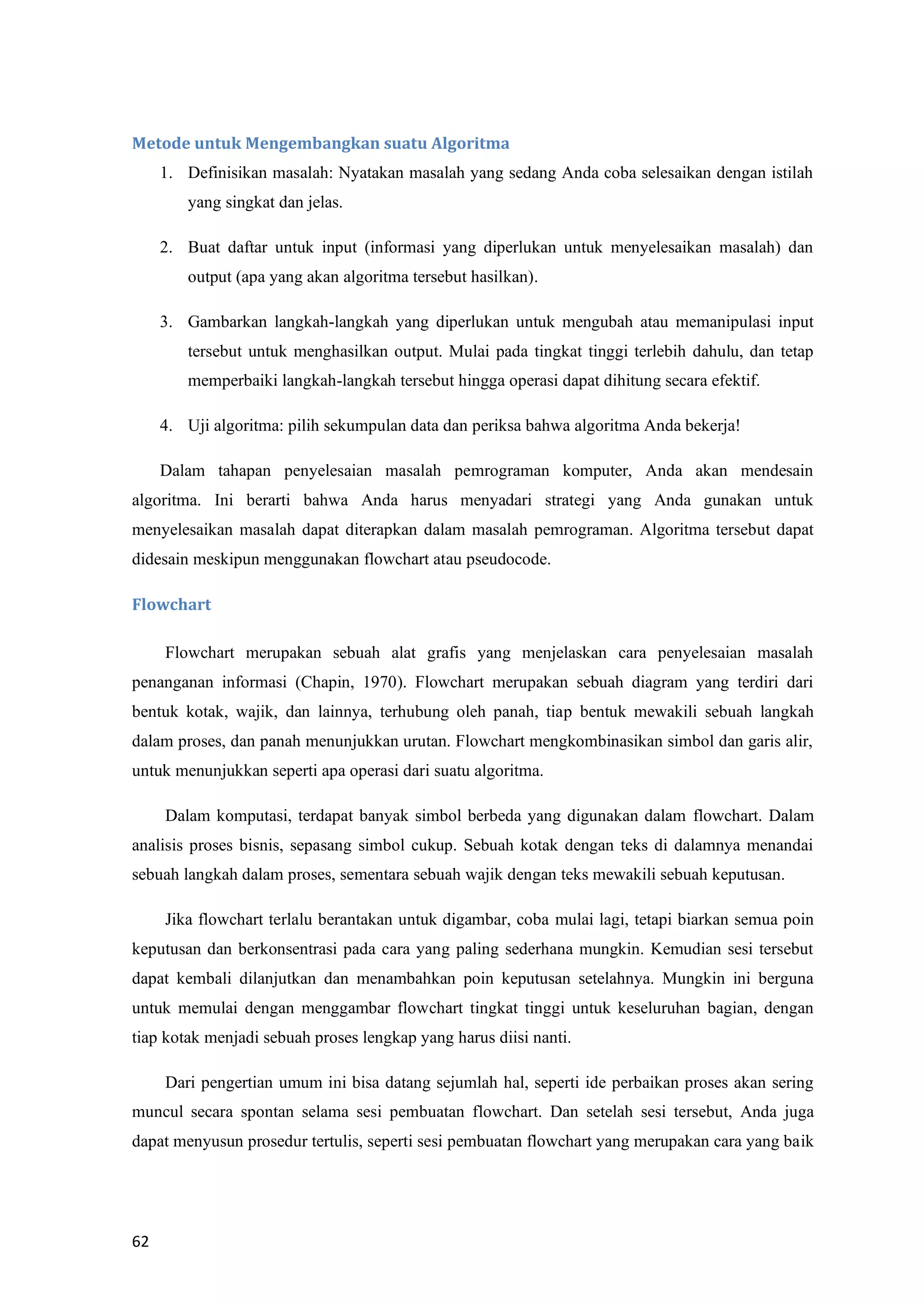 62
Metode untuk Mengembangkan suatu Algoritma
1. Definisikan masalah: Nyatakan masalah yang sedang Anda coba selesaikan dengan istilah
yang singkat dan jelas.
2. Buat daftar untuk input (informasi yang diperlukan untuk menyelesaikan masalah) dan
output (apa yang akan algoritma tersebut hasilkan).
3. Gambarkan langkah-langkah yang diperlukan untuk mengubah atau memanipulasi input
tersebut untuk menghasilkan output. Mulai pada tingkat tinggi terlebih dahulu, dan tetap
memperbaiki langkah-langkah tersebut hingga operasi dapat dihitung secara efektif.
4. Uji algoritma: pilih sekumpulan data dan periksa bahwa algoritma Anda bekerja!
Dalam tahapan penyelesaian masalah pemrograman komputer, Anda akan mendesain
algoritma. Ini berarti bahwa Anda harus menyadari strategi yang Anda gunakan untuk
menyelesaikan masalah dapat diterapkan dalam masalah pemrograman. Algoritma tersebut dapat
didesain meskipun menggunakan flowchart atau pseudocode.
Flowchart
Flowchart merupakan sebuah alat grafis yang menjelaskan cara penyelesaian masalah
penanganan informasi (Chapin, 1970). Flowchart merupakan sebuah diagram yang terdiri dari
bentuk kotak, wajik, dan lainnya, terhubung oleh panah, tiap bentuk mewakili sebuah langkah
dalam proses, dan panah menunjukkan urutan. Flowchart mengkombinasikan simbol dan garis alir,
untuk menunjukkan seperti apa operasi dari suatu algoritma.
Dalam komputasi, terdapat banyak simbol berbeda yang digunakan dalam flowchart. Dalam
analisis proses bisnis, sepasang simbol cukup. Sebuah kotak dengan teks di dalamnya menandai
sebuah langkah dalam proses, sementara sebuah wajik dengan teks mewakili sebuah keputusan.
Jika flowchart terlalu berantakan untuk digambar, coba mulai lagi, tetapi biarkan semua poin
keputusan dan berkonsentrasi pada cara yang paling sederhana mungkin. Kemudian sesi tersebut
dapat kembali dilanjutkan dan menambahkan poin keputusan setelahnya. Mungkin ini berguna
untuk memulai dengan menggambar flowchart tingkat tinggi untuk keseluruhan bagian, dengan
tiap kotak menjadi sebuah proses lengkap yang harus diisi nanti.
Dari pengertian umum ini bisa datang sejumlah hal, seperti ide perbaikan proses akan sering
muncul secara spontan selama sesi pembuatan flowchart. Dan setelah sesi tersebut, Anda juga
dapat menyusun prosedur tertulis, seperti sesi pembuatan flowchart yang merupakan cara yang baik
 