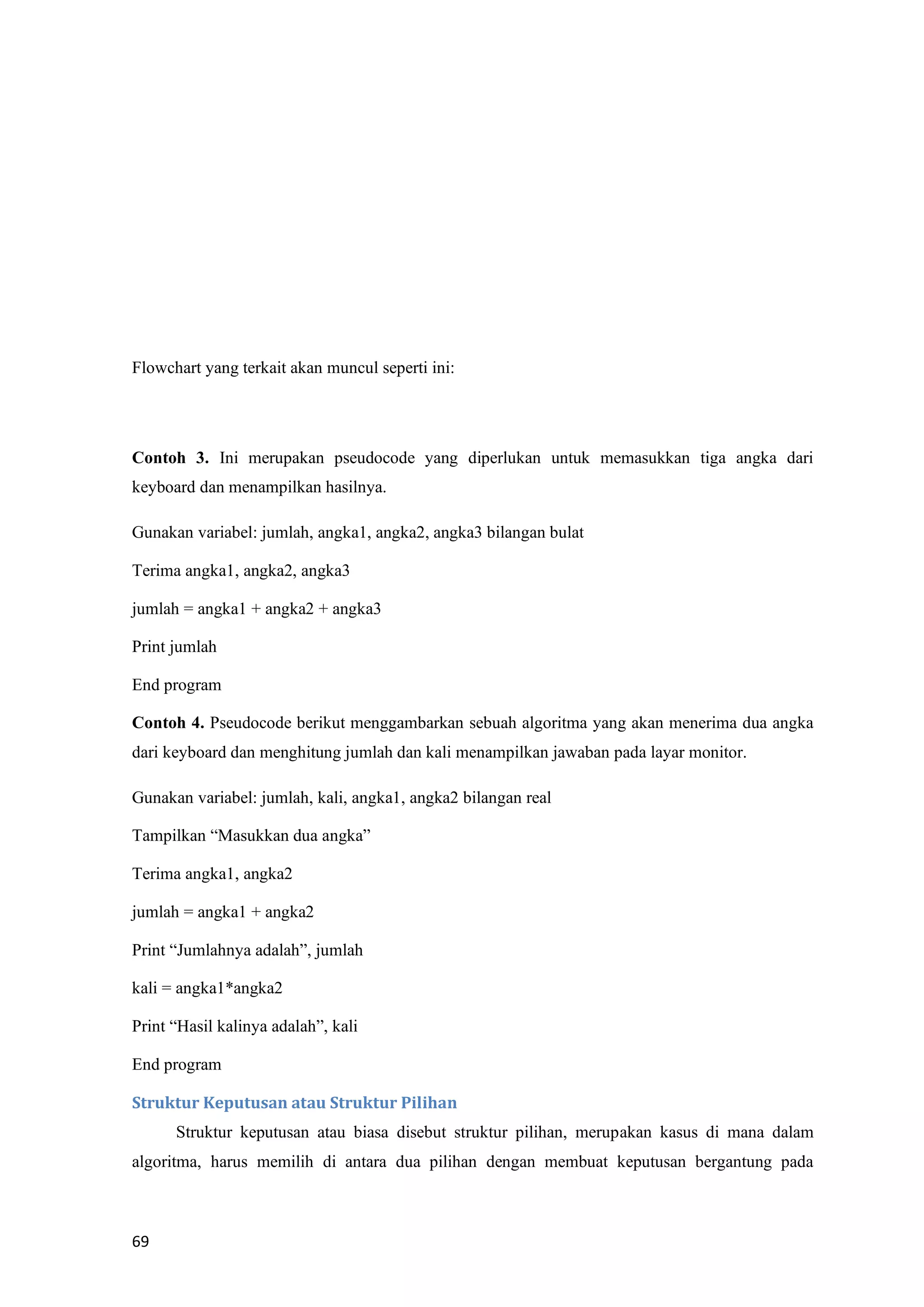 69
Flowchart yang terkait akan muncul seperti ini:
Contoh 3. Ini merupakan pseudocode yang diperlukan untuk memasukkan tiga angka dari
keyboard dan menampilkan hasilnya.
Gunakan variabel: jumlah, angka1, angka2, angka3 bilangan bulat
Terima angka1, angka2, angka3
jumlah = angka1 + angka2 + angka3
Print jumlah
End program
Contoh 4. Pseudocode berikut menggambarkan sebuah algoritma yang akan menerima dua angka
dari keyboard dan menghitung jumlah dan kali menampilkan jawaban pada layar monitor.
Gunakan variabel: jumlah, kali, angka1, angka2 bilangan real
Tampilkan “Masukkan dua angka”
Terima angka1, angka2
jumlah = angka1 + angka2
Print “Jumlahnya adalah”, jumlah
kali = angka1*angka2
Print “Hasil kalinya adalah”, kali
End program
Struktur Keputusan atau Struktur Pilihan
Struktur keputusan atau biasa disebut struktur pilihan, merupakan kasus di mana dalam
algoritma, harus memilih di antara dua pilihan dengan membuat keputusan bergantung pada
 