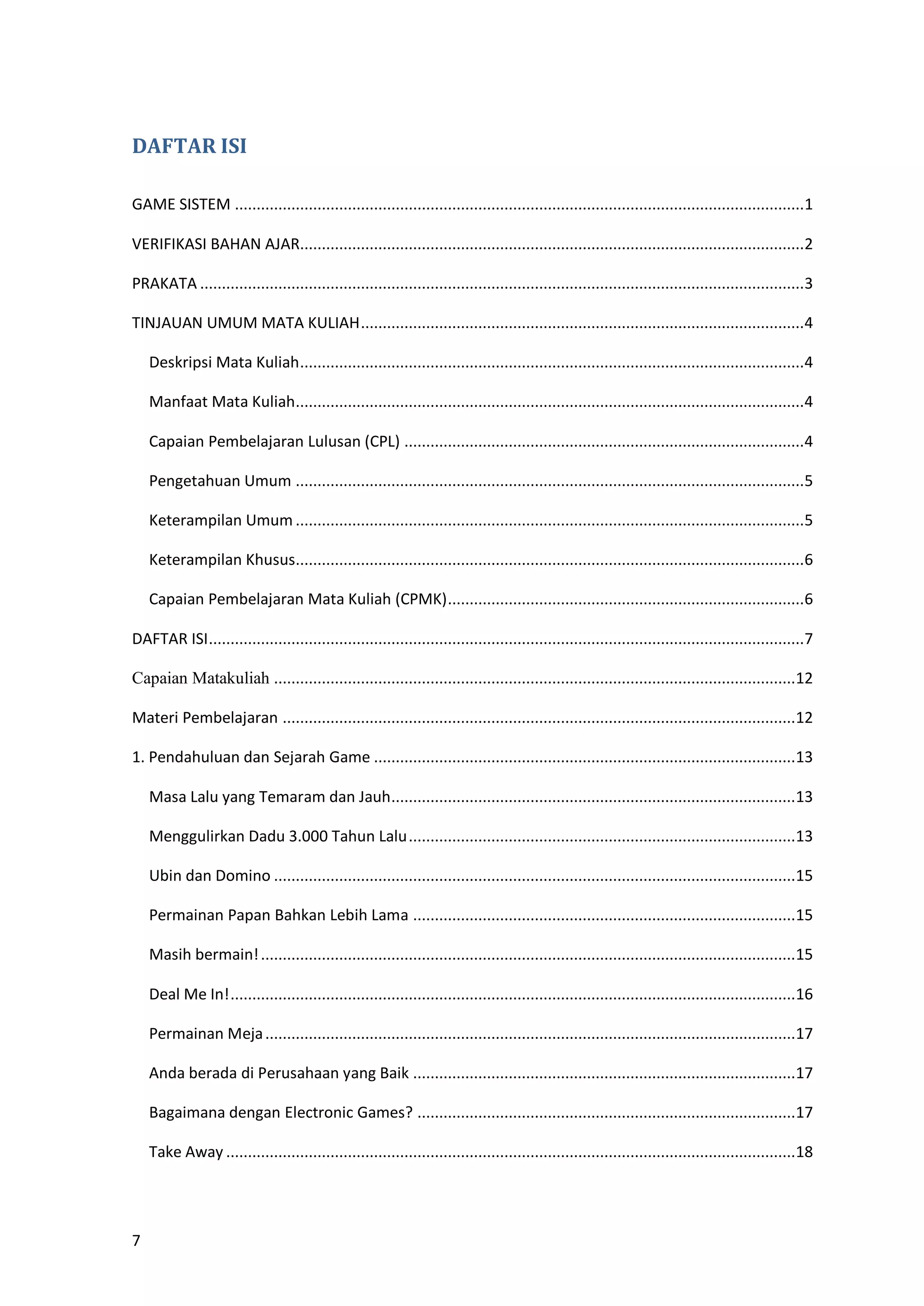 7
DAFTAR ISI
GAME SISTEM ...................................................................................................................................1
VERIFIKASI BAHAN AJAR....................................................................................................................2
PRAKATA ...........................................................................................................................................3
TINJAUAN UMUM MATA KULIAH......................................................................................................4
Deskripsi Mata Kuliah....................................................................................................................4
Manfaat Mata Kuliah.....................................................................................................................4
Capaian Pembelajaran Lulusan (CPL) ............................................................................................4
Pengetahuan Umum .....................................................................................................................5
Keterampilan Umum .....................................................................................................................5
Keterampilan Khusus.....................................................................................................................6
Capaian Pembelajaran Mata Kuliah (CPMK)..................................................................................6
DAFTAR ISI.........................................................................................................................................7
Capaian Matakuliah ........................................................................................................................12
Materi Pembelajaran ......................................................................................................................12
1. Pendahuluan dan Sejarah Game .................................................................................................13
Masa Lalu yang Temaram dan Jauh.............................................................................................13
Menggulirkan Dadu 3.000 Tahun Lalu.........................................................................................13
Ubin dan Domino ........................................................................................................................15
Permainan Papan Bahkan Lebih Lama ........................................................................................15
Masih bermain!...........................................................................................................................15
Deal Me In!..................................................................................................................................16
Permainan Meja..........................................................................................................................17
Anda berada di Perusahaan yang Baik ........................................................................................17
Bagaimana dengan Electronic Games? .......................................................................................17
Take Away ...................................................................................................................................18
 