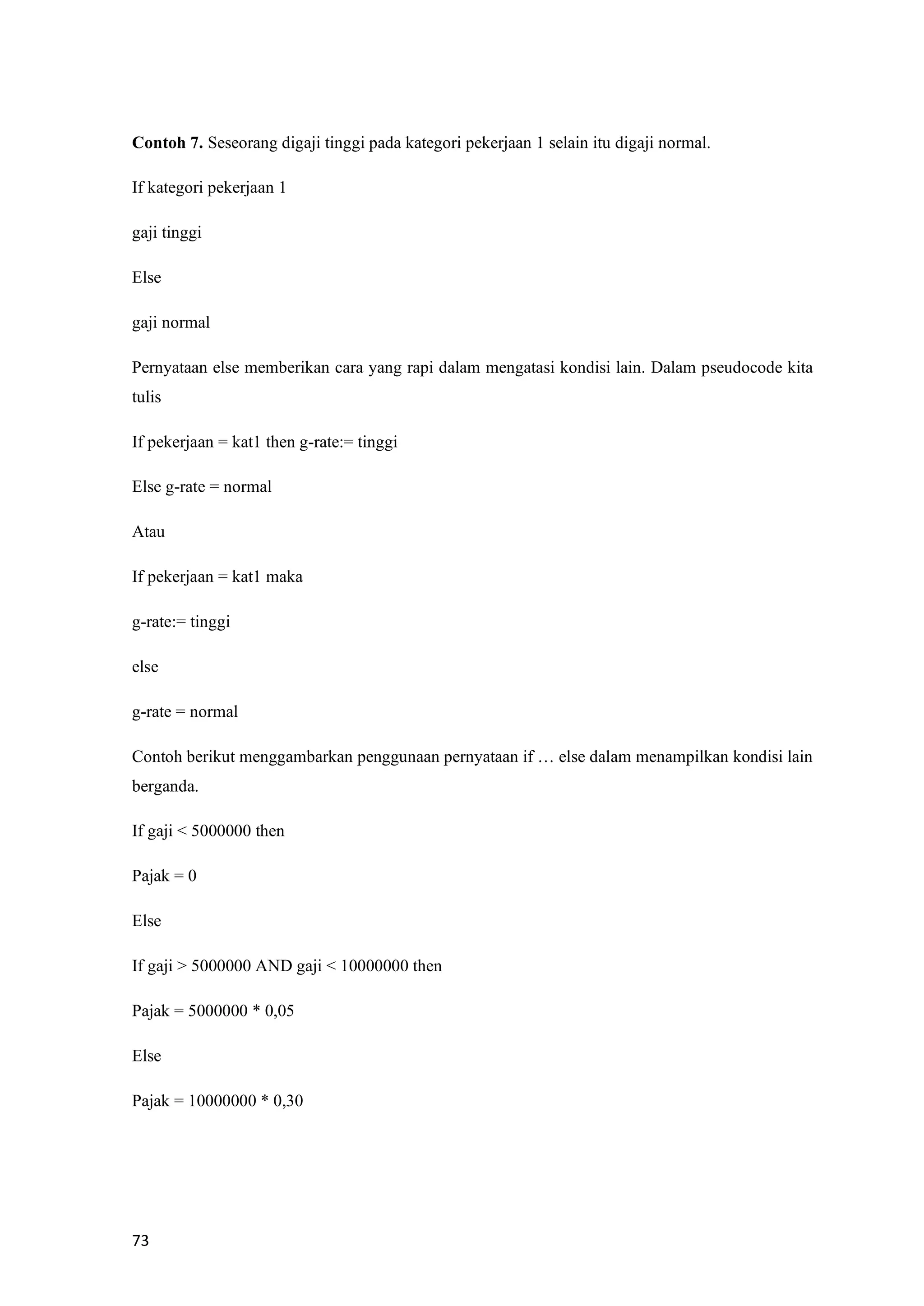 73
Contoh 7. Seseorang digaji tinggi pada kategori pekerjaan 1 selain itu digaji normal.
If kategori pekerjaan 1
gaji tinggi
Else
gaji normal
Pernyataan else memberikan cara yang rapi dalam mengatasi kondisi lain. Dalam pseudocode kita
tulis
If pekerjaan = kat1 then g-rate:= tinggi
Else g-rate = normal
Atau
If pekerjaan = kat1 maka
g-rate:= tinggi
else
g-rate = normal
Contoh berikut menggambarkan penggunaan pernyataan if … else dalam menampilkan kondisi lain
berganda.
If gaji < 5000000 then
Pajak = 0
Else
If gaji > 5000000 AND gaji < 10000000 then
Pajak = 5000000 * 0,05
Else
Pajak = 10000000 * 0,30
 