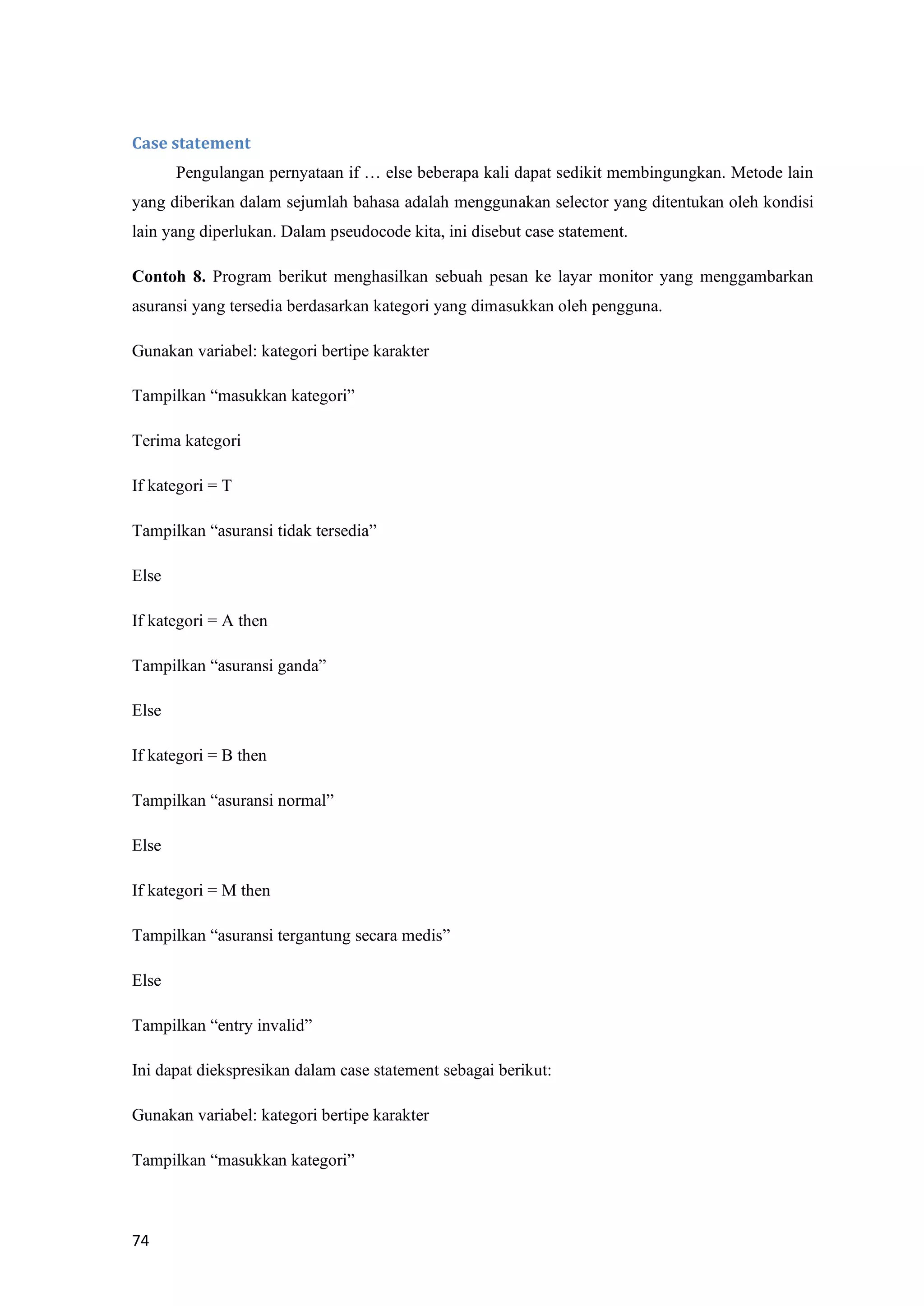 74
Case statement
Pengulangan pernyataan if … else beberapa kali dapat sedikit membingungkan. Metode lain
yang diberikan dalam sejumlah bahasa adalah menggunakan selector yang ditentukan oleh kondisi
lain yang diperlukan. Dalam pseudocode kita, ini disebut case statement.
Contoh 8. Program berikut menghasilkan sebuah pesan ke layar monitor yang menggambarkan
asuransi yang tersedia berdasarkan kategori yang dimasukkan oleh pengguna.
Gunakan variabel: kategori bertipe karakter
Tampilkan “masukkan kategori”
Terima kategori
If kategori = T
Tampilkan “asuransi tidak tersedia”
Else
If kategori = A then
Tampilkan “asuransi ganda”
Else
If kategori = B then
Tampilkan “asuransi normal”
Else
If kategori = M then
Tampilkan “asuransi tergantung secara medis”
Else
Tampilkan “entry invalid”
Ini dapat diekspresikan dalam case statement sebagai berikut:
Gunakan variabel: kategori bertipe karakter
Tampilkan “masukkan kategori”
 