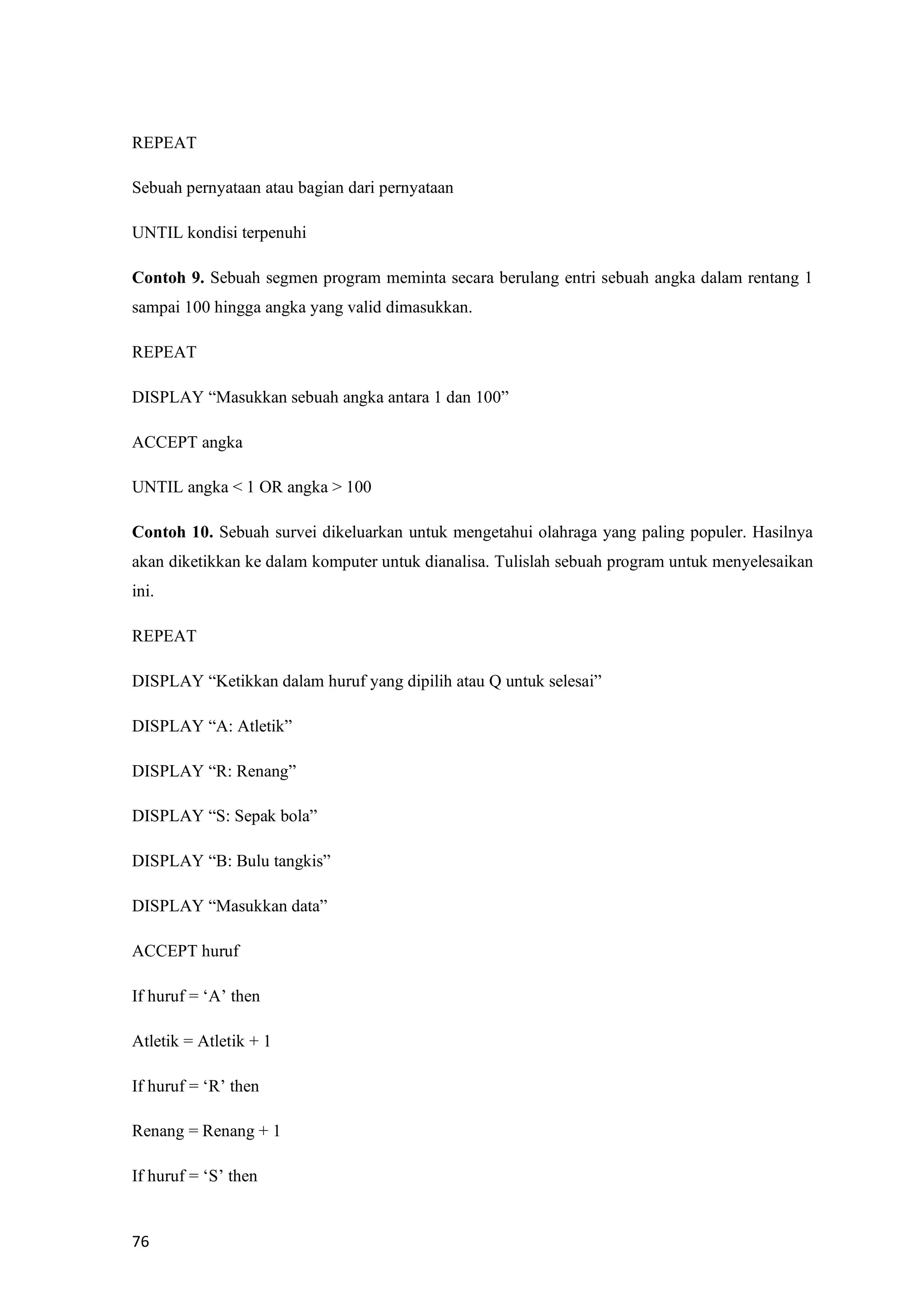 76
REPEAT
Sebuah pernyataan atau bagian dari pernyataan
UNTIL kondisi terpenuhi
Contoh 9. Sebuah segmen program meminta secara berulang entri sebuah angka dalam rentang 1
sampai 100 hingga angka yang valid dimasukkan.
REPEAT
DISPLAY “Masukkan sebuah angka antara 1 dan 100”
ACCEPT angka
UNTIL angka < 1 OR angka > 100
Contoh 10. Sebuah survei dikeluarkan untuk mengetahui olahraga yang paling populer. Hasilnya
akan diketikkan ke dalam komputer untuk dianalisa. Tulislah sebuah program untuk menyelesaikan
ini.
REPEAT
DISPLAY “Ketikkan dalam huruf yang dipilih atau Q untuk selesai”
DISPLAY “A: Atletik”
DISPLAY “R: Renang”
DISPLAY “S: Sepak bola”
DISPLAY “B: Bulu tangkis”
DISPLAY “Masukkan data”
ACCEPT huruf
If huruf = ‘A’ then
Atletik = Atletik + 1
If huruf = ‘R’ then
Renang = Renang + 1
If huruf = ‘S’ then
 