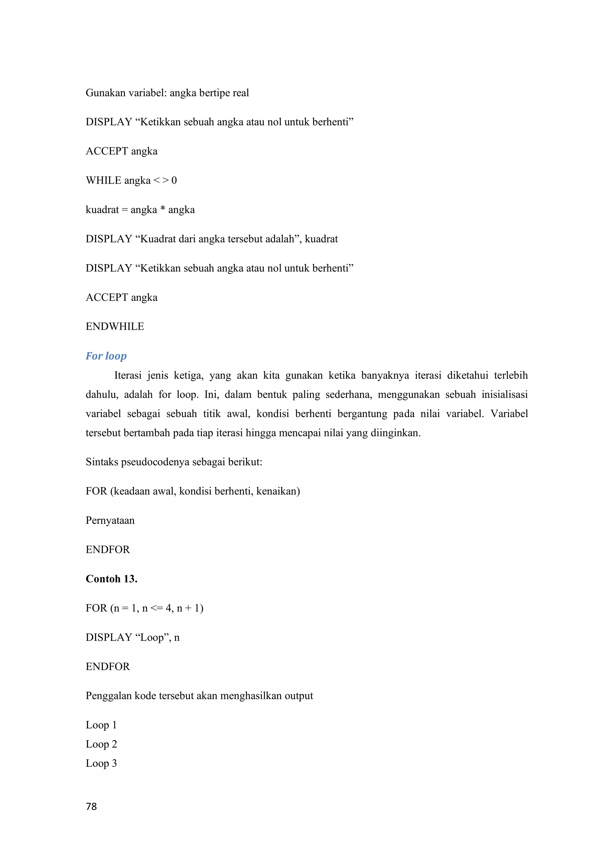 78
Gunakan variabel: angka bertipe real
DISPLAY “Ketikkan sebuah angka atau nol untuk berhenti”
ACCEPT angka
WHILE angka < > 0
kuadrat = angka * angka
DISPLAY “Kuadrat dari angka tersebut adalah”, kuadrat
DISPLAY “Ketikkan sebuah angka atau nol untuk berhenti”
ACCEPT angka
ENDWHILE
For loop
Iterasi jenis ketiga, yang akan kita gunakan ketika banyaknya iterasi diketahui terlebih
dahulu, adalah for loop. Ini, dalam bentuk paling sederhana, menggunakan sebuah inisialisasi
variabel sebagai sebuah titik awal, kondisi berhenti bergantung pada nilai variabel. Variabel
tersebut bertambah pada tiap iterasi hingga mencapai nilai yang diinginkan.
Sintaks pseudocodenya sebagai berikut:
FOR (keadaan awal, kondisi berhenti, kenaikan)
Pernyataan
ENDFOR
Contoh 13.
FOR (n = 1, n <= 4, n + 1)
DISPLAY “Loop”, n
ENDFOR
Penggalan kode tersebut akan menghasilkan output
Loop 1
Loop 2
Loop 3
 