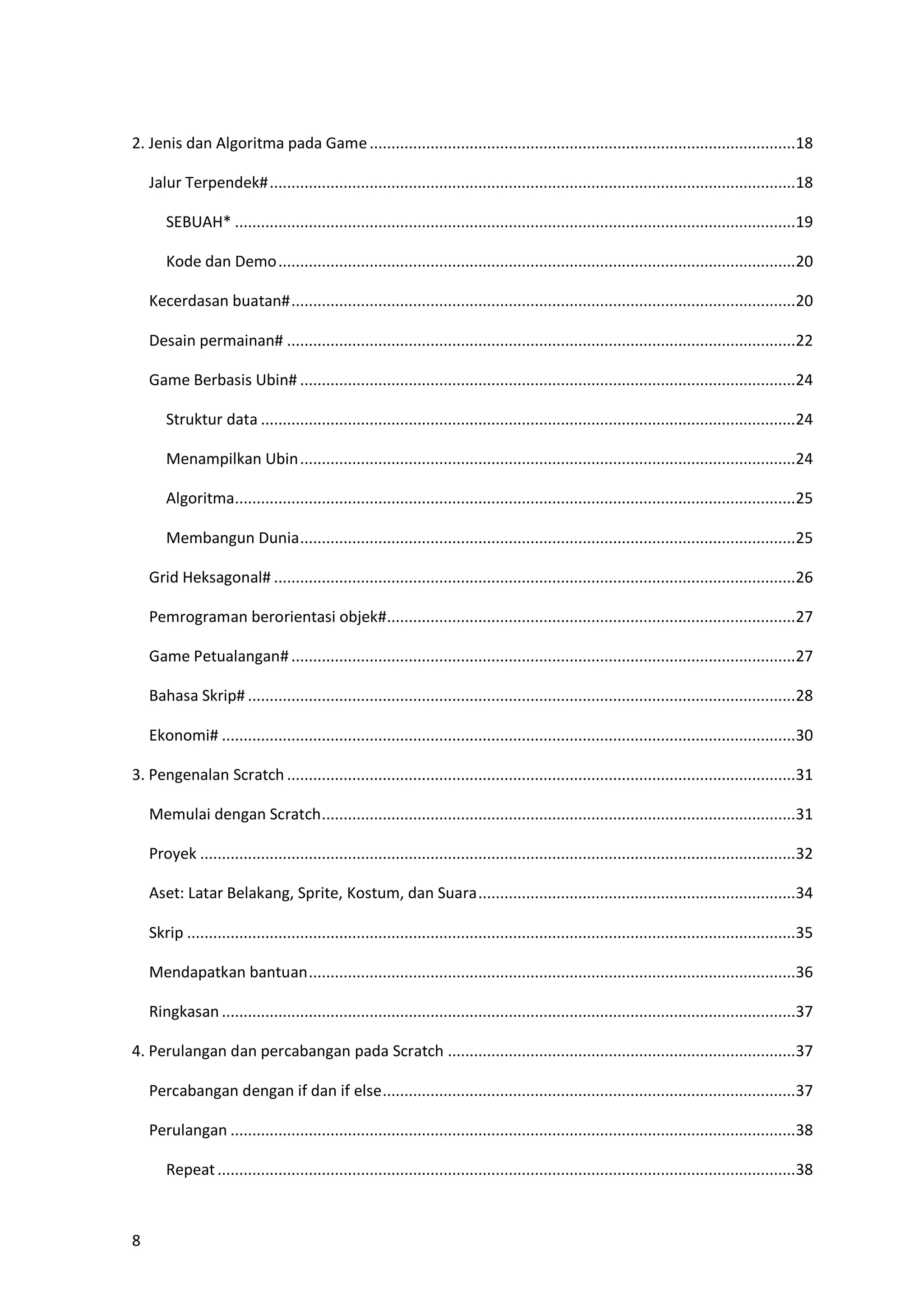8
2. Jenis dan Algoritma pada Game..................................................................................................18
Jalur Terpendek#.........................................................................................................................18
SEBUAH* .................................................................................................................................19
Kode dan Demo.......................................................................................................................20
Kecerdasan buatan#....................................................................................................................20
Desain permainan# .....................................................................................................................22
Game Berbasis Ubin# ..................................................................................................................24
Struktur data ...........................................................................................................................24
Menampilkan Ubin..................................................................................................................24
Algoritma.................................................................................................................................25
Membangun Dunia..................................................................................................................25
Grid Heksagonal# ........................................................................................................................26
Pemrograman berorientasi objek#..............................................................................................27
Game Petualangan#....................................................................................................................27
Bahasa Skrip# ..............................................................................................................................28
Ekonomi# ....................................................................................................................................30
3. Pengenalan Scratch .....................................................................................................................31
Memulai dengan Scratch.............................................................................................................31
Proyek .........................................................................................................................................32
Aset: Latar Belakang, Sprite, Kostum, dan Suara.........................................................................34
Skrip ............................................................................................................................................35
Mendapatkan bantuan................................................................................................................36
Ringkasan ....................................................................................................................................37
4. Perulangan dan percabangan pada Scratch ................................................................................37
Percabangan dengan if dan if else...............................................................................................37
Perulangan ..................................................................................................................................38
Repeat.....................................................................................................................................38
 