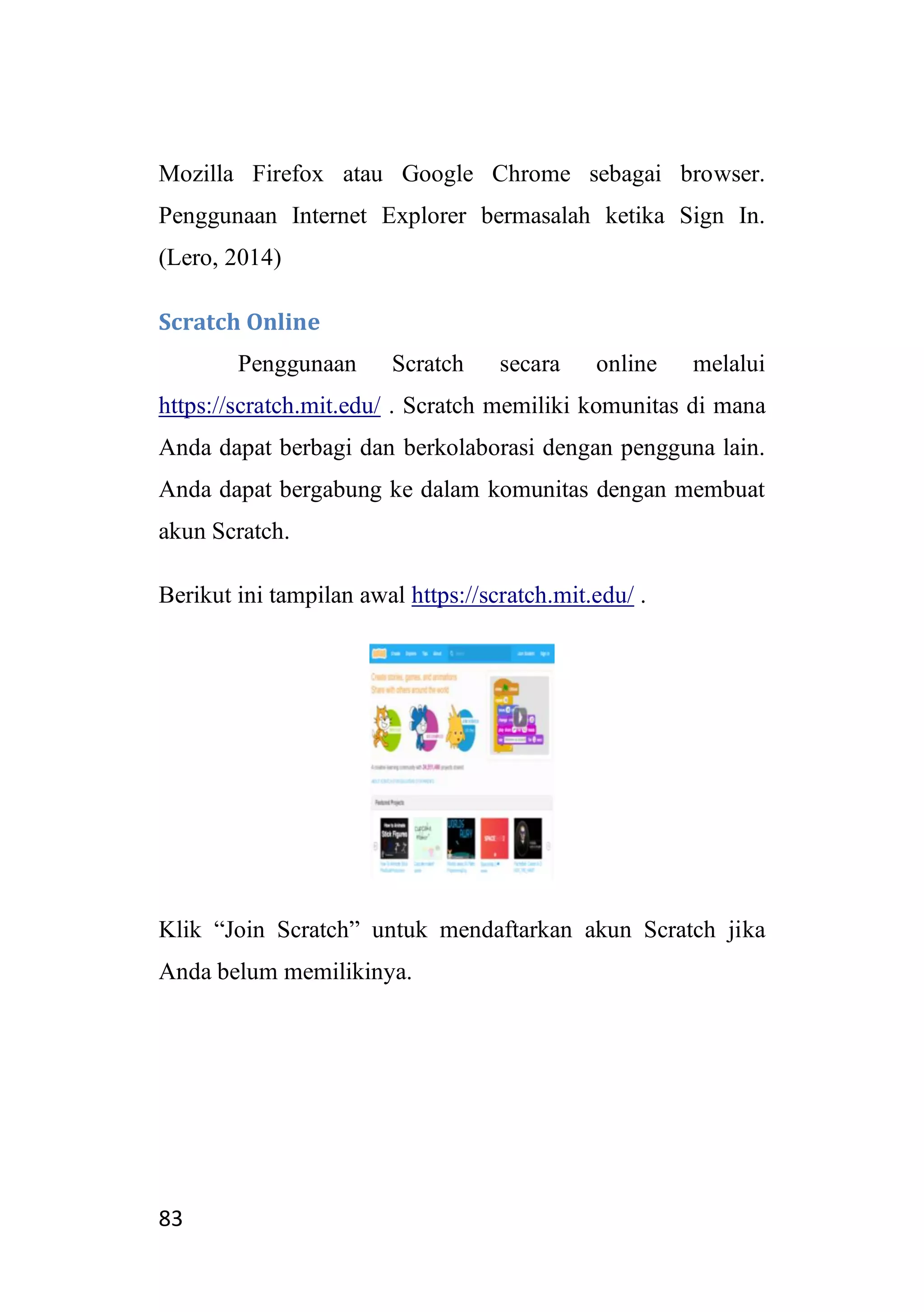 83
Mozilla Firefox atau Google Chrome sebagai browser.
Penggunaan Internet Explorer bermasalah ketika Sign In.
(Lero, 2014)
Scratch Online
Penggunaan Scratch secara online melalui
https://scratch.mit.edu/ . Scratch memiliki komunitas di mana
Anda dapat berbagi dan berkolaborasi dengan pengguna lain.
Anda dapat bergabung ke dalam komunitas dengan membuat
akun Scratch.
Berikut ini tampilan awal https://scratch.mit.edu/ .
Klik “Join Scratch” untuk mendaftarkan akun Scratch jika
Anda belum memilikinya.
 