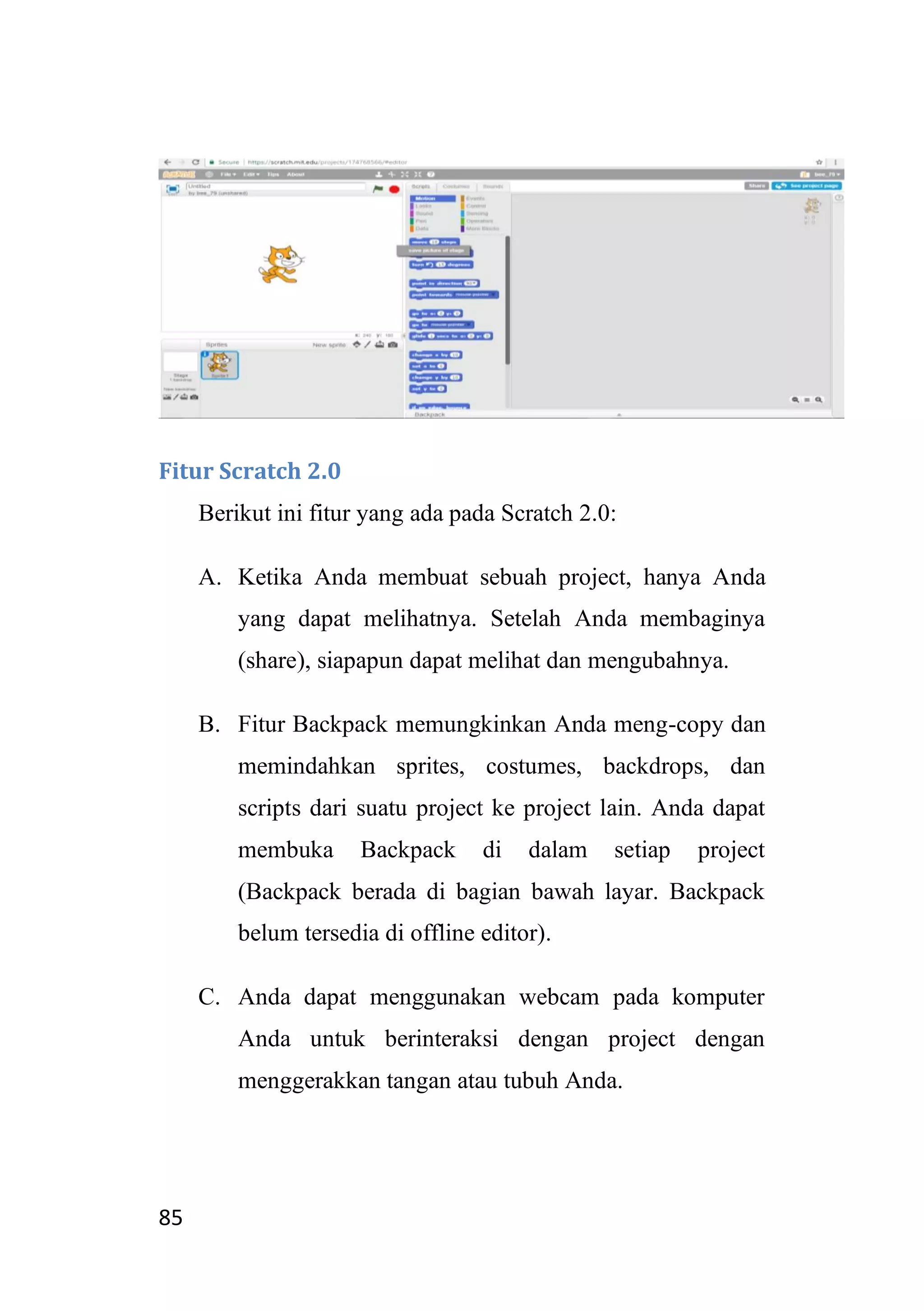 85
Fitur Scratch 2.0
Berikut ini fitur yang ada pada Scratch 2.0:
A. Ketika Anda membuat sebuah project, hanya Anda
yang dapat melihatnya. Setelah Anda membaginya
(share), siapapun dapat melihat dan mengubahnya.
B. Fitur Backpack memungkinkan Anda meng-copy dan
memindahkan sprites, costumes, backdrops, dan
scripts dari suatu project ke project lain. Anda dapat
membuka Backpack di dalam setiap project
(Backpack berada di bagian bawah layar. Backpack
belum tersedia di offline editor).
C. Anda dapat menggunakan webcam pada komputer
Anda untuk berinteraksi dengan project dengan
menggerakkan tangan atau tubuh Anda.
 