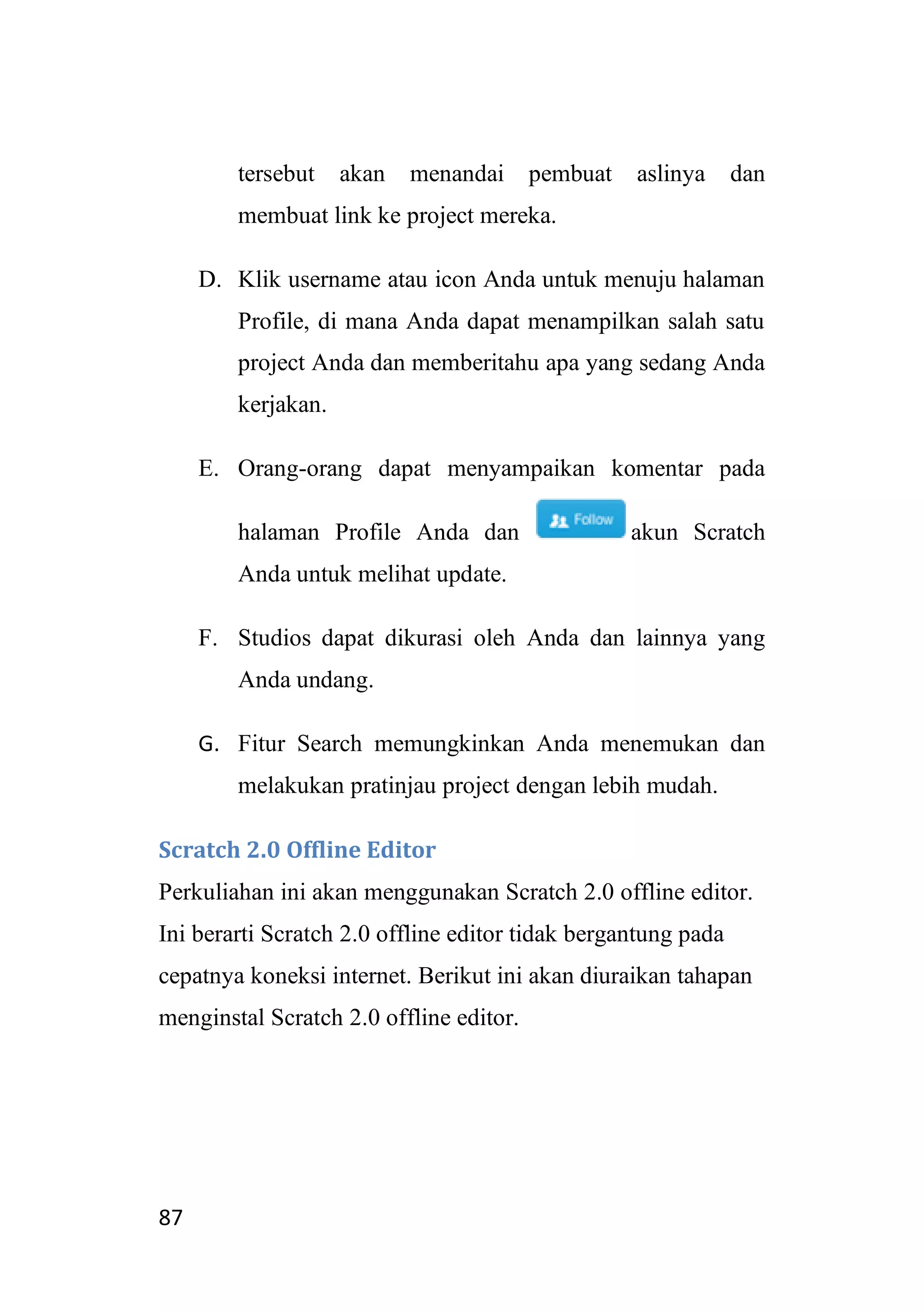 87
tersebut akan menandai pembuat aslinya dan
membuat link ke project mereka.
D. Klik username atau icon Anda untuk menuju halaman
Profile, di mana Anda dapat menampilkan salah satu
project Anda dan memberitahu apa yang sedang Anda
kerjakan.
E. Orang-orang dapat menyampaikan komentar pada
halaman Profile Anda dan akun Scratch
Anda untuk melihat update.
F. Studios dapat dikurasi oleh Anda dan lainnya yang
Anda undang.
G. Fitur Search memungkinkan Anda menemukan dan
melakukan pratinjau project dengan lebih mudah.
Scratch 2.0 Offline Editor
Perkuliahan ini akan menggunakan Scratch 2.0 offline editor.
Ini berarti Scratch 2.0 offline editor tidak bergantung pada
cepatnya koneksi internet. Berikut ini akan diuraikan tahapan
menginstal Scratch 2.0 offline editor.
 