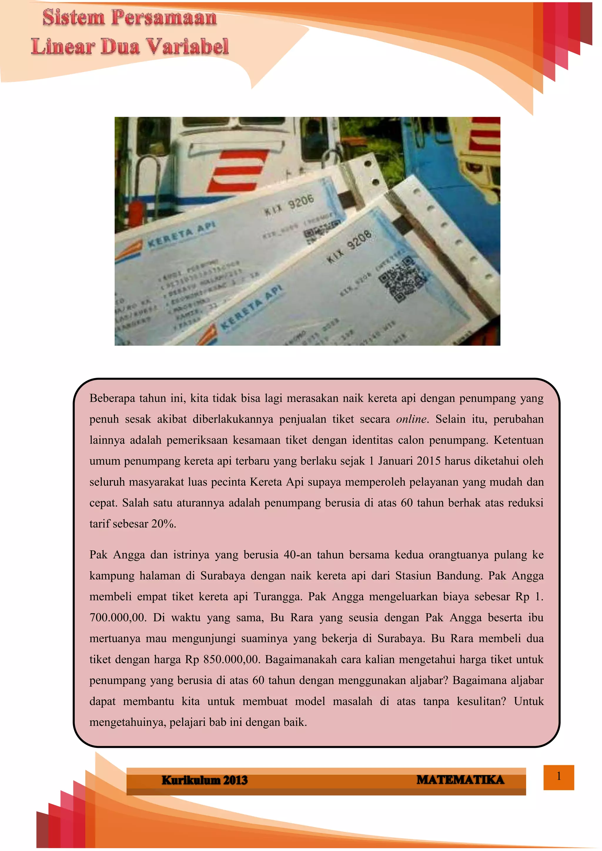 1
kK
Beberapa tahun ini, kita tidak bisa lagi merasakan naik kereta api dengan penumpang yang
penuh sesak akibat diberlakukannya penjualan tiket secara online. Selain itu, perubahan
lainnya adalah pemeriksaan kesamaan tiket dengan identitas calon penumpang. Ketentuan
umum penumpang kereta api terbaru yang berlaku sejak 1 Januari 2015 harus diketahui oleh
seluruh masyarakat luas pecinta Kereta Api supaya memperoleh pelayanan yang mudah dan
cepat. Salah satu aturannya adalah penumpang berusia di atas 60 tahun berhak atas reduksi
tarif sebesar 20%.
Pak Angga dan istrinya yang berusia 40-an tahun bersama kedua orangtuanya pulang ke
kampung halaman di Surabaya dengan naik kereta api dari Stasiun Bandung. Pak Angga
membeli empat tiket kereta api Turangga. Pak Angga mengeluarkan biaya sebesar Rp 1.
700.000,00. Di waktu yang sama, Bu Rara yang seusia dengan Pak Angga beserta ibu
mertuanya mau mengunjungi suaminya yang bekerja di Surabaya. Bu Rara membeli dua
tiket dengan harga Rp 850.000,00. Bagaimanakah cara kalian mengetahui harga tiket untuk
penumpang yang berusia di atas 60 tahun dengan menggunakan aljabar? Bagaimana aljabar
dapat membantu kita untuk membuat model masalah di atas tanpa kesulitan? Untuk
mengetahuinya, pelajari bab ini dengan baik.
 