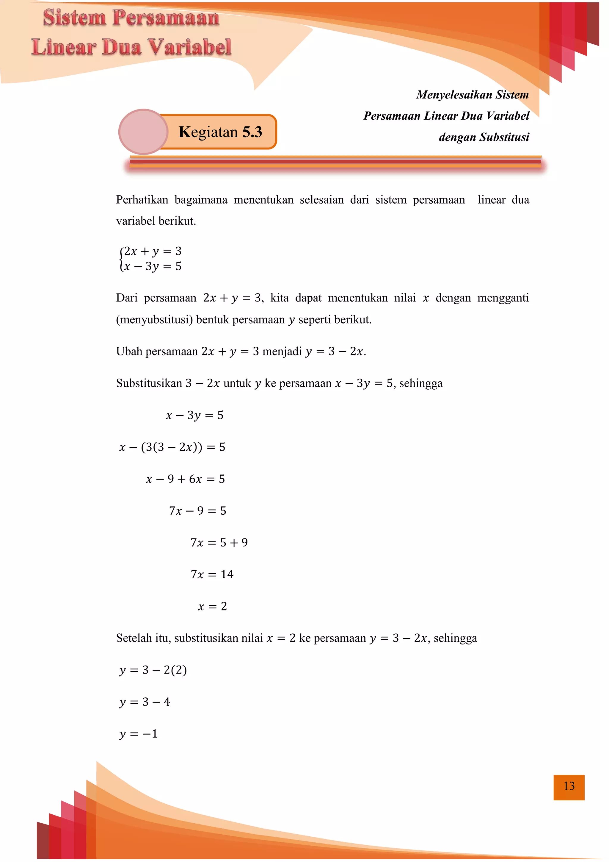 13
Menyelesaikan Sistem
Persamaan Linear Dua Variabel
dengan Substitusi
Perhatikan bagaimana menentukan selesaian dari sistem persamaan linear dua
variabel berikut.
{
Dari persamaan , kita dapat menentukan nilai dengan mengganti
(menyubstitusi) bentuk persamaan seperti berikut.
Ubah persamaan menjadi .
Substitusikan untuk ke persamaan , sehingga
( ( ))
Setelah itu, substitusikan nilai ke persamaan , sehingga
( )
Kegiatan 5.3
 