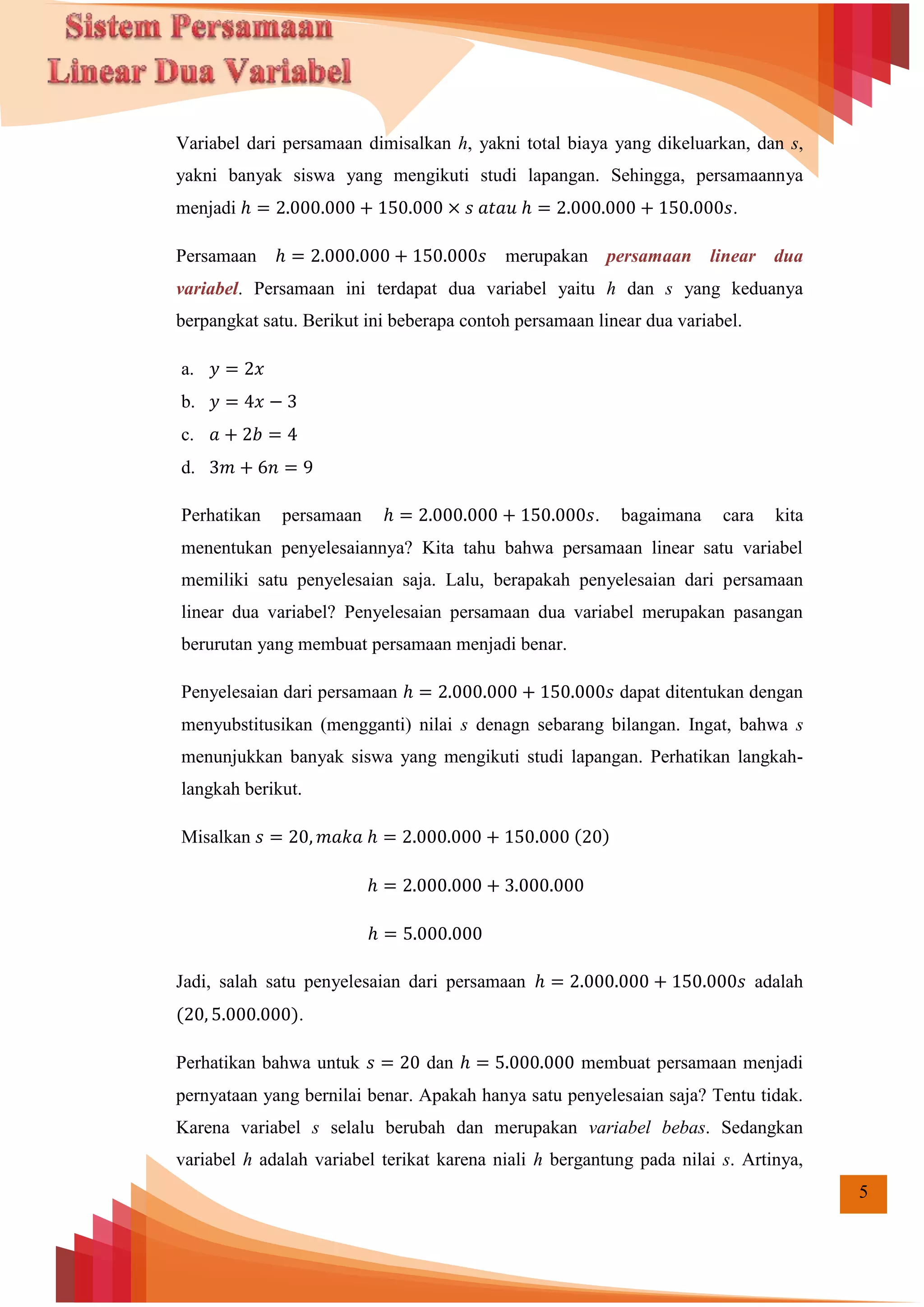 5
Variabel dari persamaan dimisalkan h, yakni total biaya yang dikeluarkan, dan s,
yakni banyak siswa yang mengikuti studi lapangan. Sehingga, persamaannya
menjadi .
Persamaan merupakan persamaan linear dua
variabel. Persamaan ini terdapat dua variabel yaitu h dan s yang keduanya
berpangkat satu. Berikut ini beberapa contoh persamaan linear dua variabel.
a.
b.
c.
d.
Perhatikan persamaan . bagaimana cara kita
menentukan penyelesaiannya? Kita tahu bahwa persamaan linear satu variabel
memiliki satu penyelesaian saja. Lalu, berapakah penyelesaian dari persamaan
linear dua variabel? Penyelesaian persamaan dua variabel merupakan pasangan
berurutan yang membuat persamaan menjadi benar.
Penyelesaian dari persamaan dapat ditentukan dengan
menyubstitusikan (mengganti) nilai s denagn sebarang bilangan. Ingat, bahwa s
menunjukkan banyak siswa yang mengikuti studi lapangan. Perhatikan langkah-
langkah berikut.
Misalkan ( )
Jadi, salah satu penyelesaian dari persamaan adalah
( ).
Perhatikan bahwa untuk dan membuat persamaan menjadi
pernyataan yang bernilai benar. Apakah hanya satu penyelesaian saja? Tentu tidak.
Karena variabel s selalu berubah dan merupakan variabel bebas. Sedangkan
variabel h adalah variabel terikat karena niali h bergantung pada nilai s. Artinya,
 