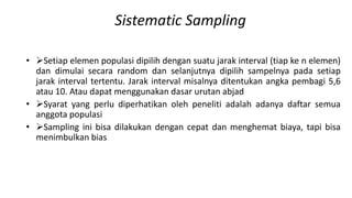 Sistematic Sampling
• Setiap elemen populasi dipilih dengan suatu jarak interval (tiap ke n elemen)
dan dimulai secara random dan selanjutnya dipilih sampelnya pada setiap
jarak interval tertentu. Jarak interval misalnya ditentukan angka pembagi 5,6
atau 10. Atau dapat menggunakan dasar urutan abjad
• Syarat yang perlu diperhatikan oleh peneliti adalah adanya daftar semua
anggota populasi
• Sampling ini bisa dilakukan dengan cepat dan menghemat biaya, tapi bisa
menimbulkan bias
 