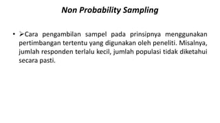 Non Probability Sampling
• Cara pengambilan sampel pada prinsipnya menggunakan
pertimbangan tertentu yang digunakan oleh peneliti. Misalnya,
jumlah responden terlalu kecil, jumlah populasi tidak diketahui
secara pasti.
 