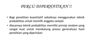 PERLU DIPERHATIKAN !!
• Bagi penelitian kuantitatif sebaiknya menggunakan teknik
probabilitas untuk memilih anggota sampel.
• Alasannya teknik probabilitas memiliki prinsip random yang
sangat kuat untuk mendukung proses generalisasi hasil
penelitian yang diperlukan
 