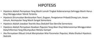 HIPOTESIS
• Hipotesis Adalah Pernyataan Yang Masih Lemah Tingkat Kebenarannya Sehingga Masih Harus
Diuji Menggunakan Teknik Tertentu
• Hipotesis Dirumuskan Berdasarkan Teori, Dugaan, Pengalaman Pribadi/Orang Lain, Kesan
Umum, Kesimpulan Yang Masih Sangat Sementara
• Hipotesis Adalah Jawaban Teoritik Atau Deduktif Dan Bersifat Sementara
• Hipotesis Adalah Pernyataan Keadaan Populasi Yang Akan Diuji Kebenarannya Menggunakan
Data/Informasi Yang Dikumpulkan Melalui Sampel
• Jika Pernyataan Dibuat Untuk Menjelaskan Nilai Parameter Populasi, Maka Disebut Hipotesis
Statistik
 