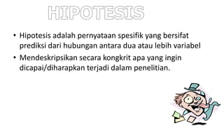 • Hipotesis adalah pernyataan spesifik yang bersifat
prediksi dari hubungan antara dua atau lebih variabel
• Mendeskripsikan secara kongkrit apa yang ingin
dicapai/diharapkan terjadi dalam penelitian.
 