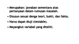 • Merupakan: jawaban sementara atas
pertanyaan dalam rumusan masalah.
• Disusun sesuai denga teori, bukti, dan fakta.
• Harus dapat diuji (testable).
• Meyangkut variabel yang diteliti.
 