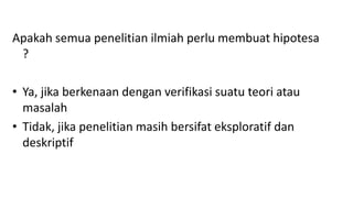 Apakah semua penelitian ilmiah perlu membuat hipotesa
?
• Ya, jika berkenaan dengan verifikasi suatu teori atau
masalah
• Tidak, jika penelitian masih bersifat eksploratif dan
deskriptif
 