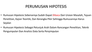 PERUMUSAN HIPOTESIS
• Rumusan Hipotesis Sebenarnya Sudah Dapat Dibaca Dari Uraian Masalah, Tujuan
Penelitian, Kajian Teoritik, Dan Kerangka Pikir Sehingga Rumusannya Harus
Sejalan
• Rumusan Hipotesis Sebagai Petunjuk Arah Dalam Rancangan Penelitian, Teknik
Pengumpulan Dan Analisis Data Serta Penyimpulan
 