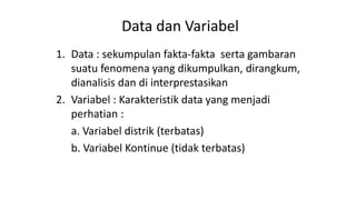 Data dan Variabel
1. Data : sekumpulan fakta-fakta serta gambaran
suatu fenomena yang dikumpulkan, dirangkum,
dianalisis dan di interprestasikan
2. Variabel : Karakteristik data yang menjadi
perhatian :
a. Variabel distrik (terbatas)
b. Variabel Kontinue (tidak terbatas)
 