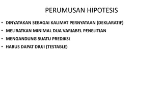 PERUMUSAN HIPOTESIS
• DINYATAKAN SEBAGAI KALIMAT PERNYATAAN (DEKLARATIF)
• MELIBATKAN MINIMAL DUA VARIABEL PENELITIAN
• MENGANDUNG SUATU PREDIKSI
• HARUS DAPAT DIUJI (TESTABLE)
 