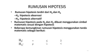 RUMUSAN HIPOTESIS
• Rumusan hipotesis terdiri dari H0 dan HA
–H0: hipotesis observasi
–HA: hipotesis alternatif
• Rumusan hipotesis pada H0 dan HA dibuat menggunakan simbol
matematis sesuai dengan hipotesis
• Beberapa kemungkinan rumusan hipotesis menggunakan tanda
matematis sebagai berikut:
111
H0:
HA:
=
≠
≤
>
≥
<
 