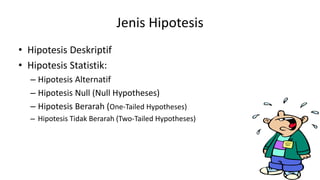 Jenis Hipotesis
• Hipotesis Deskriptif
• Hipotesis Statistik:
– Hipotesis Alternatif
– Hipotesis Null (Null Hypotheses)
– Hipotesis Berarah (One-Tailed Hypotheses)
– Hipotesis Tidak Berarah (Two-Tailed Hypotheses)
 