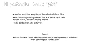 •Jawaban sementara yang disusun dalam bentuk kalimat biasa.
•Harus didukung oleh argumentasi yang kuat berdasarkan teori,
konsep, hukum, dan lain-lain yang relevan.
•Tidak berdasarkan trial and error.
Contoh:
Kerusakan In Fokus pada lokal dapat menurunkan semangat belajar mahasiswa
dalam pembelajaran statistik bisnis.
 