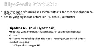 • Hipotesis yang diformulasikan secara stattistik dan menggunakan simbol-
simbol tertentu.
• Simbol yang digunakan antara lain: H0 dan H1 (alternatif)
Hipotesa Nul (Null Hypothesis)
•Hipotesa yang mendeskripsikan keluaran selain dari hipotesa
alternatif
•Biasanya mendeskripsikan tidak ada hubungan/pengaruh antara
variabel yang diuji
• Dinyatakan dengan H0
 