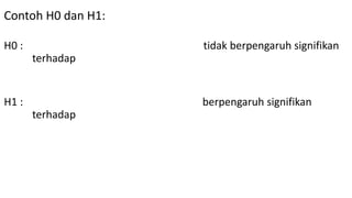 Contoh H0 dan H1:
H0 : Kerusakan In Fokus pada lokal C1 tidak berpengaruh signifikan
terhadap semangat belajar mahasiswa dalam belajar
statistik bisnis.
H1 : Kerusakan In Fokus pada lokal C1 berpengaruh signifikan
terhadap semangat belajar mahasiswa dalam belajar
statistik bisnis.
 