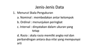 Jenis-Jenis Data
1. Menurut Skala Pengukuran
a. Nominal : membedakan antar kelompok
b. Ordinal : menunjukan peringkat
c. Interval : dinyatakan dalam ukuran yang
tetap
d. Rasio : skala rasio memilki angka nol dan
perbandingan antara dua nilai yang mempunyai
arti
 