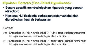 Hipotesis Berarah (One-Tailed Hypotheses):
• Secara spesifik mendeskripsikan hipotesis yang berarah
(direction)
• Hipotesa Nul tidak ada perbedaan antar variabel dan
diprediksikan kearah berlawanan
Contoh:
H0 : Kerusakan In Fokus pada lokal C1 tidak menurunkan semangat
belajar mahasiswa dalam belajar statistik bisnis.
H1 : Kerusakan In Fokus pada lokal C1 dapat menurunkan semangat
belajar mahasiswa dalam belajar statistik bisnis.
 