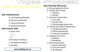 Buatlah Tugas Proposal yang berisi
:
BAB I PENDAHULUAN
A. Latar Belakang Masalah
B. Perumusan Masalah
C. Tujuan penelitian
D. Manfaat Penelitian
BAB II KAJIAN TEORI
A. Kajian Teori
1.........
2.....
B. Penelitian Terdahulu
C. Kerangka Konseptual
D. Hipotesis
BAB III METODE PENELITIAN
A. Ruang Lingkup Penelitian
B. Populasi Dan Sampel
1. Populasi
2. Sampel
C. Jenis Dan Sumber Data
1. Jenis data
2. Sumber data
3. Teknik pengumpulan data
D. Variabel Dan Definisi Operasional
1. Variabel penelitian
2. Definisi operasional
3. Instrumen penelitian
E. Pengujian Instrumen
1. Validitas
2. Reliabilitas
F. Teknik Analisa Data
1. Analisa deskriptif
2. Uji Asumsi Klasik
3. Uji Hipotesisdaiman286@gmail.com
 