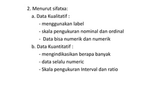 2. Menurut sifatxa:
a. Data Kualitatif :
- menggunakan label
- skala pengukuran nominal dan ordinal
- Data bisa numerik dan numerik
b. Data Kuantitatif :
- mengindikasikan berapa banyak
- data selalu numeric
- Skala pengukuran Interval dan ratio
 