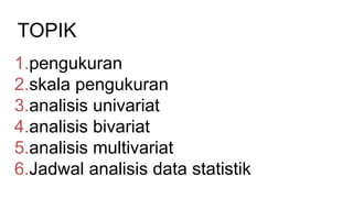 TOPIK
1.pengukuran
2.skala pengukuran
3.analisis univariat
4.analisis bivariat
5.analisis multivariat
6.Jadwal analisis data statistik
 