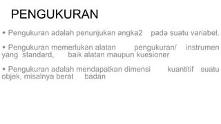 PENGUKURAN
 Pengukuran adalah penunjukan angka2 pada suatu variabel.
 Pengukuran memerlukan alatan pengukuran/ instrumen
yang standard, baik alatan maupun kuesioner
 Pengukuran adalah mendapatkan dimensi kuantitif suatu
objek, misalnya berat badan
 