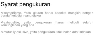 Syarat pengukuran
isomorfisme, Yaitu ukuran harus sedekat mungkin dengan
benda/ kejadian yang diukur
exhaustive, yaitu pengukuran harus meliputi seluruh
kemungkinan yang ada
mutually exlusive, yaitu pengukuran tidak boleh ada tindakan
 