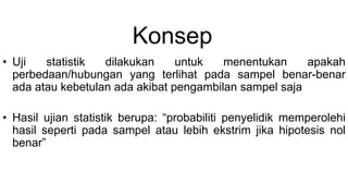 Konsep
• Uji statistik dilakukan untuk menentukan apakah
perbedaan/hubungan yang terlihat pada sampel benar-benar
ada atau kebetulan ada akibat pengambilan sampel saja
• Hasil ujian statistik berupa: “probabiliti penyelidik memperolehi
hasil seperti pada sampel atau lebih ekstrim jika hipotesis nol
benar”
 