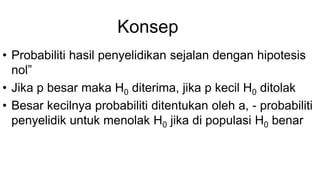 Konsep
• Probabiliti hasil penyelidikan sejalan dengan hipotesis
nol”
• Jika p besar maka H0 diterima, jika p kecil H0 ditolak
• Besar kecilnya probabiliti ditentukan oleh a, - probabiliti
penyelidik untuk menolak H0 jika di populasi H0 benar
 
