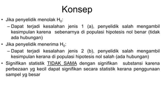 Konsep
• Jika penyelidik menolak H0:
– Dapat terjadi kesalahan jenis 1 (a), penyelidik salah mengambil
kesimpulan karena sebenarnya di populasi hipotesis nol benar (tidak
ada hubungan)
• Jika penyelidik menerima H0:
– Dapat terjadi kesalahan jenis 2 (b), penyelidik salah mengambil
kesimpulan kerana di populasi hipotesis nol salah (ada hubungan)
• Signifikan statistik TIDAK SAMA dengan signifikan substansi karena
perbezaan yg kecil dapat signifikan secara statistik kerana penggunaan
sampel yg besar
 