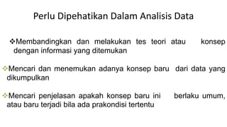 Perlu Dipehatikan Dalam Analisis Data
Membandingkan dan melakukan tes teori atau konsep
dengan informasi yang ditemukan
Mencari dan menemukan adanya konsep baru dari data yang
dikumpulkan
Mencari penjelasan apakah konsep baru ini berlaku umum,
atau baru terjadi bila ada prakondisi tertentu
 