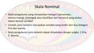 Skala Nominal
• Skala pengukuran yang menyatakan kategori (penamaan;
nomos=nama), kelompok atau klasifikasi dari konstruk yang diukur
dalam bentuk variabel
• Contoh: jenis kelamin merupakan variabel yang terdiri dari dua ketegori:
Pria dan wanita.
• Skala pengukuran jenis kelamin dapat dinyatakan dengan angka: 1 Pria,
2. Wanita
 