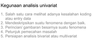 Kegunaan analisis univariat
1. Salah satu cara melihat adanya kesalahan koding
atau entry data
2. Mendeskripsikan suatu fenomena dengan baik.
3. Perincian/ gambaran besarnya suatu fenomena
4. Petunjuk pemecahan masalah
5. Persiapan analisis bivariat atau multivariat
 